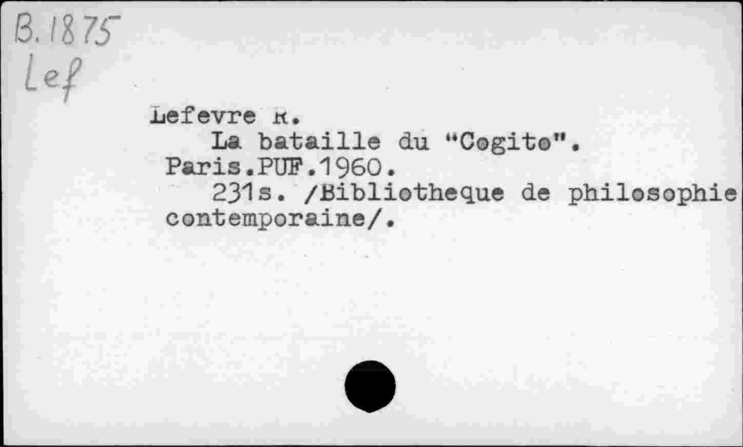 ﻿B.H75'
Lef
uefevre tt.
La bataille du “Cogito".
Paris.PUF.1960.
231s. /Bibliothèque de philosophie contemporaine/.